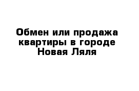 Обмен или продажа квартиры в городе Новая Ляля